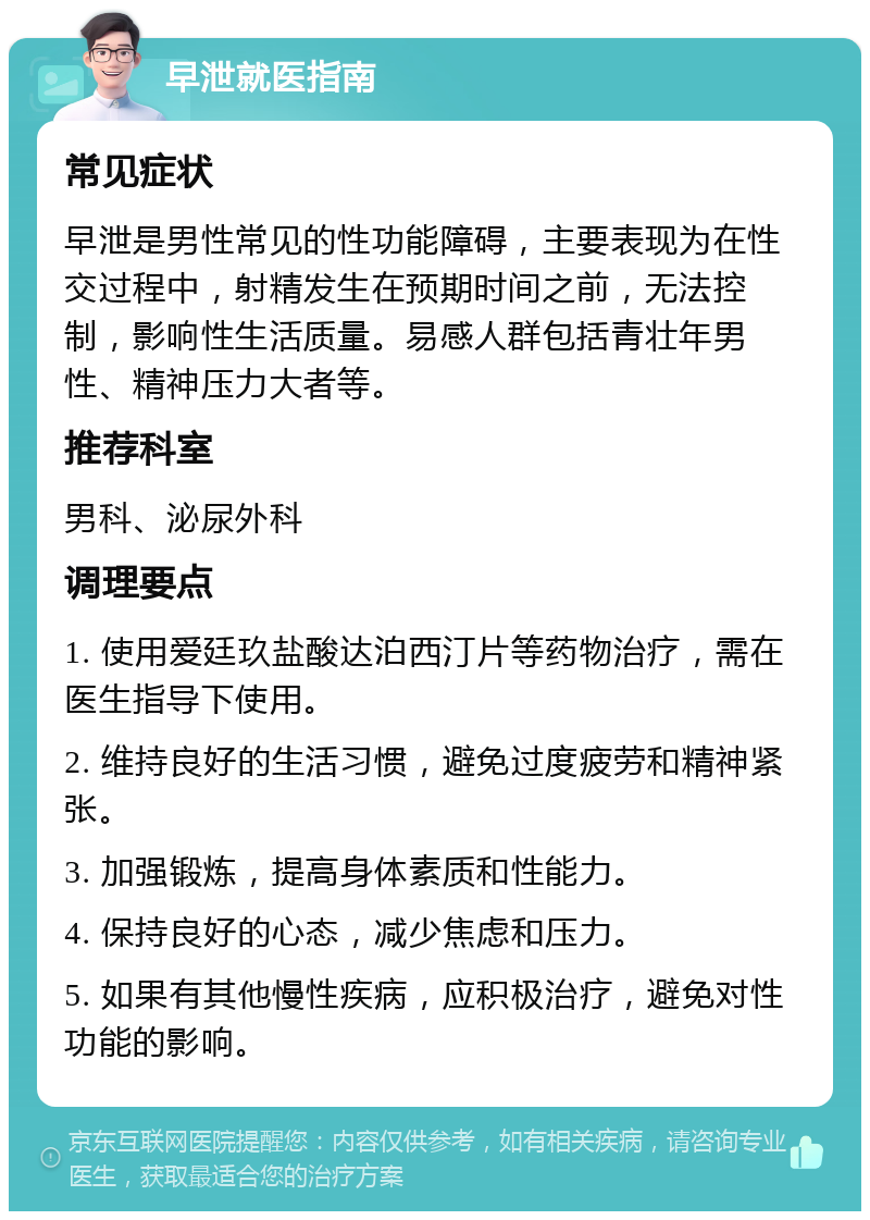 早泄就医指南 常见症状 早泄是男性常见的性功能障碍，主要表现为在性交过程中，射精发生在预期时间之前，无法控制，影响性生活质量。易感人群包括青壮年男性、精神压力大者等。 推荐科室 男科、泌尿外科 调理要点 1. 使用爱廷玖盐酸达泊西汀片等药物治疗，需在医生指导下使用。 2. 维持良好的生活习惯，避免过度疲劳和精神紧张。 3. 加强锻炼，提高身体素质和性能力。 4. 保持良好的心态，减少焦虑和压力。 5. 如果有其他慢性疾病，应积极治疗，避免对性功能的影响。