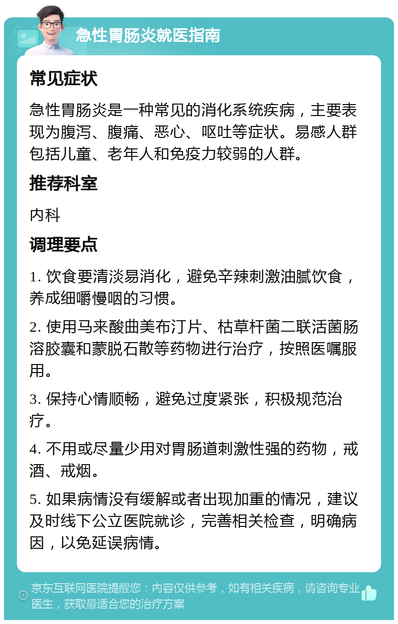 急性胃肠炎就医指南 常见症状 急性胃肠炎是一种常见的消化系统疾病，主要表现为腹泻、腹痛、恶心、呕吐等症状。易感人群包括儿童、老年人和免疫力较弱的人群。 推荐科室 内科 调理要点 1. 饮食要清淡易消化，避免辛辣刺激油腻饮食，养成细嚼慢咽的习惯。 2. 使用马来酸曲美布汀片、枯草杆菌二联活菌肠溶胶囊和蒙脱石散等药物进行治疗，按照医嘱服用。 3. 保持心情顺畅，避免过度紧张，积极规范治疗。 4. 不用或尽量少用对胃肠道刺激性强的药物，戒酒、戒烟。 5. 如果病情没有缓解或者出现加重的情况，建议及时线下公立医院就诊，完善相关检查，明确病因，以免延误病情。