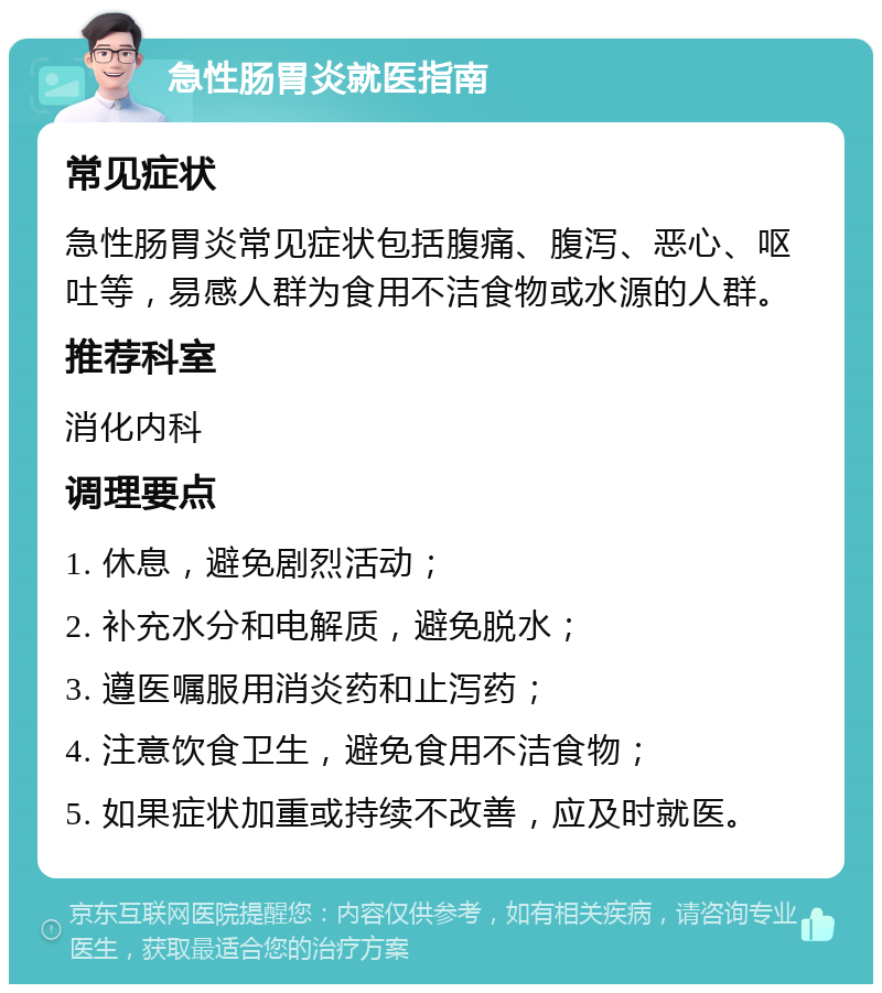 急性肠胃炎就医指南 常见症状 急性肠胃炎常见症状包括腹痛、腹泻、恶心、呕吐等，易感人群为食用不洁食物或水源的人群。 推荐科室 消化内科 调理要点 1. 休息，避免剧烈活动； 2. 补充水分和电解质，避免脱水； 3. 遵医嘱服用消炎药和止泻药； 4. 注意饮食卫生，避免食用不洁食物； 5. 如果症状加重或持续不改善，应及时就医。