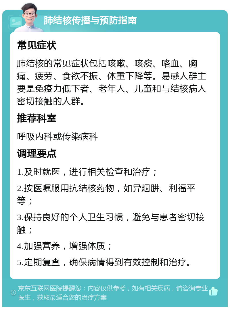 肺结核传播与预防指南 常见症状 肺结核的常见症状包括咳嗽、咳痰、咯血、胸痛、疲劳、食欲不振、体重下降等。易感人群主要是免疫力低下者、老年人、儿童和与结核病人密切接触的人群。 推荐科室 呼吸内科或传染病科 调理要点 1.及时就医，进行相关检查和治疗； 2.按医嘱服用抗结核药物，如异烟肼、利福平等； 3.保持良好的个人卫生习惯，避免与患者密切接触； 4.加强营养，增强体质； 5.定期复查，确保病情得到有效控制和治疗。