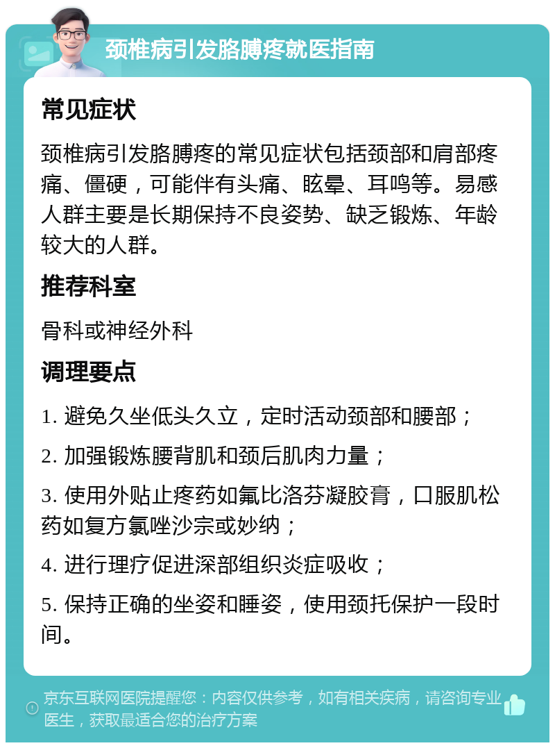 颈椎病引发胳膊疼就医指南 常见症状 颈椎病引发胳膊疼的常见症状包括颈部和肩部疼痛、僵硬，可能伴有头痛、眩晕、耳鸣等。易感人群主要是长期保持不良姿势、缺乏锻炼、年龄较大的人群。 推荐科室 骨科或神经外科 调理要点 1. 避免久坐低头久立，定时活动颈部和腰部； 2. 加强锻炼腰背肌和颈后肌肉力量； 3. 使用外贴止疼药如氟比洛芬凝胶膏，口服肌松药如复方氯唑沙宗或妙纳； 4. 进行理疗促进深部组织炎症吸收； 5. 保持正确的坐姿和睡姿，使用颈托保护一段时间。