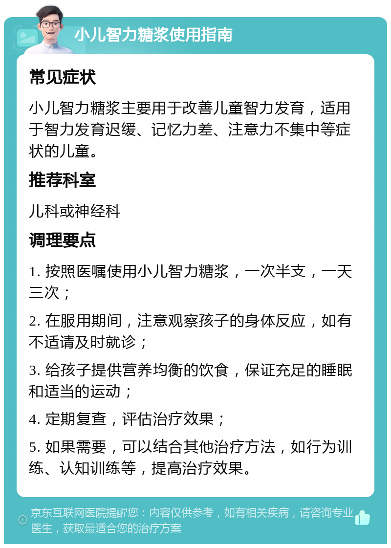 小儿智力糖浆使用指南 常见症状 小儿智力糖浆主要用于改善儿童智力发育，适用于智力发育迟缓、记忆力差、注意力不集中等症状的儿童。 推荐科室 儿科或神经科 调理要点 1. 按照医嘱使用小儿智力糖浆，一次半支，一天三次； 2. 在服用期间，注意观察孩子的身体反应，如有不适请及时就诊； 3. 给孩子提供营养均衡的饮食，保证充足的睡眠和适当的运动； 4. 定期复查，评估治疗效果； 5. 如果需要，可以结合其他治疗方法，如行为训练、认知训练等，提高治疗效果。