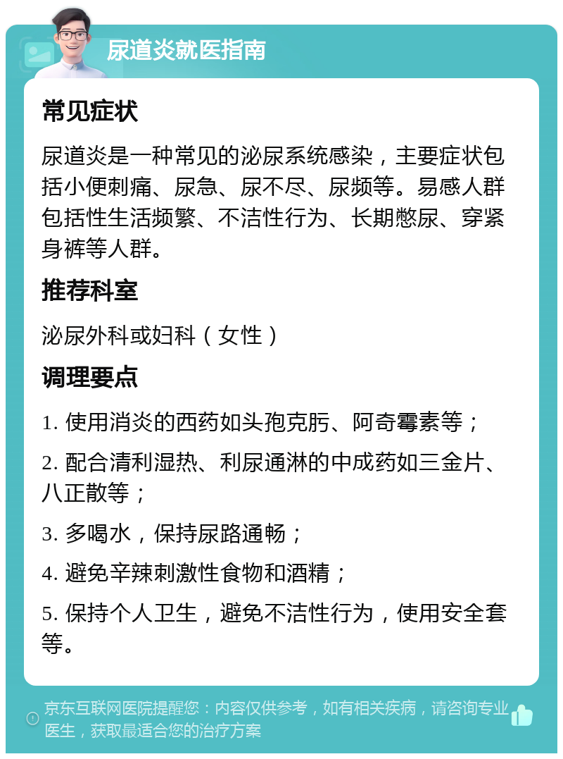 尿道炎就医指南 常见症状 尿道炎是一种常见的泌尿系统感染，主要症状包括小便刺痛、尿急、尿不尽、尿频等。易感人群包括性生活频繁、不洁性行为、长期憋尿、穿紧身裤等人群。 推荐科室 泌尿外科或妇科（女性） 调理要点 1. 使用消炎的西药如头孢克肟、阿奇霉素等； 2. 配合清利湿热、利尿通淋的中成药如三金片、八正散等； 3. 多喝水，保持尿路通畅； 4. 避免辛辣刺激性食物和酒精； 5. 保持个人卫生，避免不洁性行为，使用安全套等。