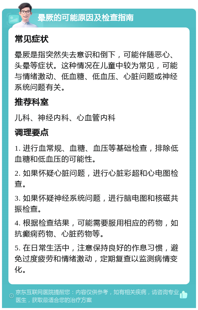 晕厥的可能原因及检查指南 常见症状 晕厥是指突然失去意识和倒下，可能伴随恶心、头晕等症状。这种情况在儿童中较为常见，可能与情绪激动、低血糖、低血压、心脏问题或神经系统问题有关。 推荐科室 儿科、神经内科、心血管内科 调理要点 1. 进行血常规、血糖、血压等基础检查，排除低血糖和低血压的可能性。 2. 如果怀疑心脏问题，进行心脏彩超和心电图检查。 3. 如果怀疑神经系统问题，进行脑电图和核磁共振检查。 4. 根据检查结果，可能需要服用相应的药物，如抗癫痫药物、心脏药物等。 5. 在日常生活中，注意保持良好的作息习惯，避免过度疲劳和情绪激动，定期复查以监测病情变化。