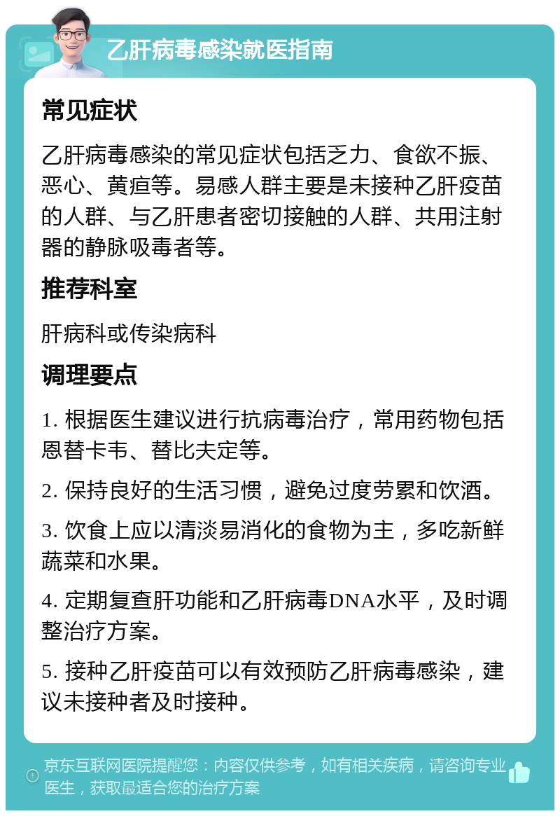 乙肝病毒感染就医指南 常见症状 乙肝病毒感染的常见症状包括乏力、食欲不振、恶心、黄疸等。易感人群主要是未接种乙肝疫苗的人群、与乙肝患者密切接触的人群、共用注射器的静脉吸毒者等。 推荐科室 肝病科或传染病科 调理要点 1. 根据医生建议进行抗病毒治疗，常用药物包括恩替卡韦、替比夫定等。 2. 保持良好的生活习惯，避免过度劳累和饮酒。 3. 饮食上应以清淡易消化的食物为主，多吃新鲜蔬菜和水果。 4. 定期复查肝功能和乙肝病毒DNA水平，及时调整治疗方案。 5. 接种乙肝疫苗可以有效预防乙肝病毒感染，建议未接种者及时接种。