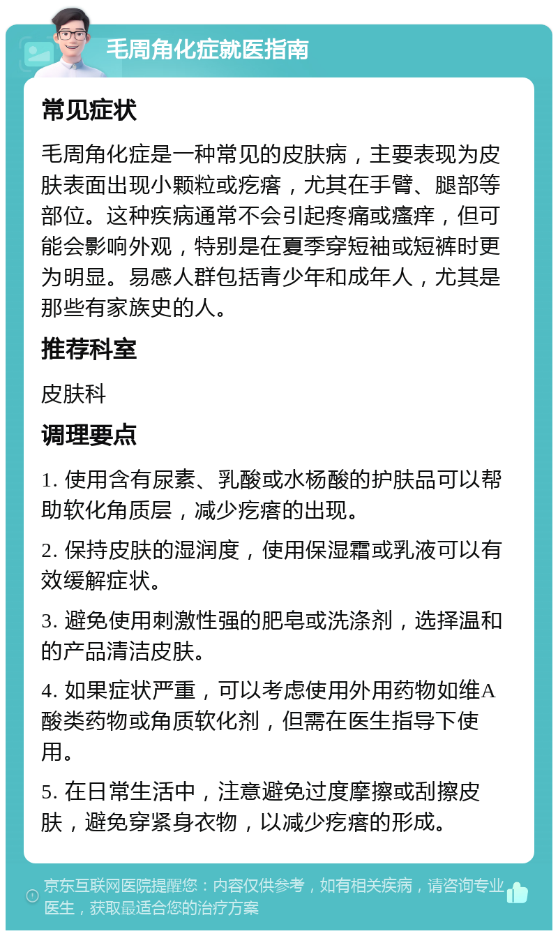 毛周角化症就医指南 常见症状 毛周角化症是一种常见的皮肤病，主要表现为皮肤表面出现小颗粒或疙瘩，尤其在手臂、腿部等部位。这种疾病通常不会引起疼痛或瘙痒，但可能会影响外观，特别是在夏季穿短袖或短裤时更为明显。易感人群包括青少年和成年人，尤其是那些有家族史的人。 推荐科室 皮肤科 调理要点 1. 使用含有尿素、乳酸或水杨酸的护肤品可以帮助软化角质层，减少疙瘩的出现。 2. 保持皮肤的湿润度，使用保湿霜或乳液可以有效缓解症状。 3. 避免使用刺激性强的肥皂或洗涤剂，选择温和的产品清洁皮肤。 4. 如果症状严重，可以考虑使用外用药物如维A酸类药物或角质软化剂，但需在医生指导下使用。 5. 在日常生活中，注意避免过度摩擦或刮擦皮肤，避免穿紧身衣物，以减少疙瘩的形成。