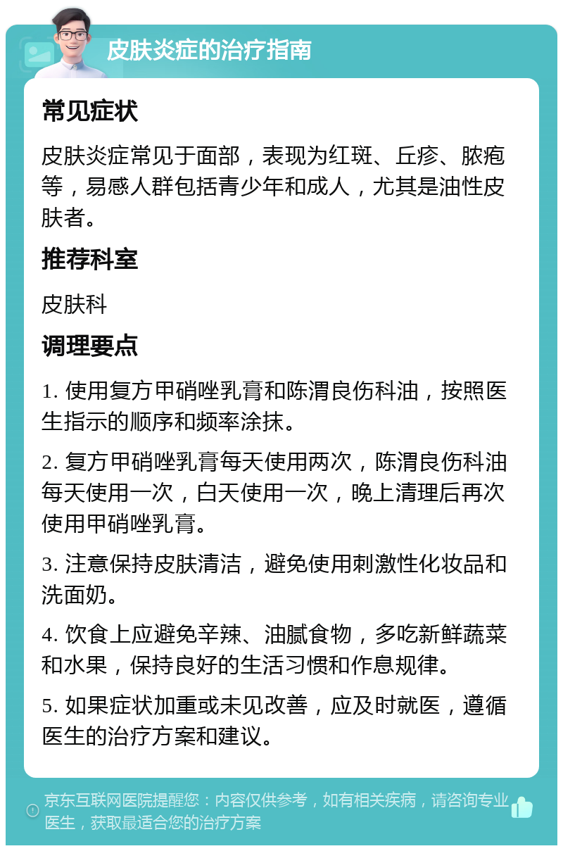 皮肤炎症的治疗指南 常见症状 皮肤炎症常见于面部，表现为红斑、丘疹、脓疱等，易感人群包括青少年和成人，尤其是油性皮肤者。 推荐科室 皮肤科 调理要点 1. 使用复方甲硝唑乳膏和陈渭良伤科油，按照医生指示的顺序和频率涂抹。 2. 复方甲硝唑乳膏每天使用两次，陈渭良伤科油每天使用一次，白天使用一次，晚上清理后再次使用甲硝唑乳膏。 3. 注意保持皮肤清洁，避免使用刺激性化妆品和洗面奶。 4. 饮食上应避免辛辣、油腻食物，多吃新鲜蔬菜和水果，保持良好的生活习惯和作息规律。 5. 如果症状加重或未见改善，应及时就医，遵循医生的治疗方案和建议。