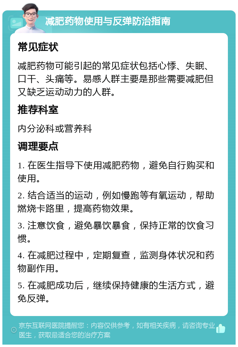 减肥药物使用与反弹防治指南 常见症状 减肥药物可能引起的常见症状包括心悸、失眠、口干、头痛等。易感人群主要是那些需要减肥但又缺乏运动动力的人群。 推荐科室 内分泌科或营养科 调理要点 1. 在医生指导下使用减肥药物，避免自行购买和使用。 2. 结合适当的运动，例如慢跑等有氧运动，帮助燃烧卡路里，提高药物效果。 3. 注意饮食，避免暴饮暴食，保持正常的饮食习惯。 4. 在减肥过程中，定期复查，监测身体状况和药物副作用。 5. 在减肥成功后，继续保持健康的生活方式，避免反弹。