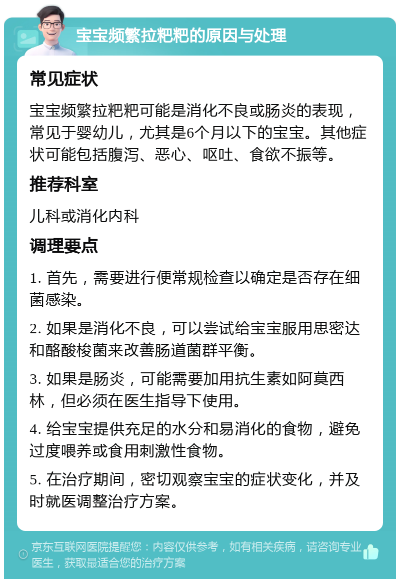 宝宝频繁拉粑粑的原因与处理 常见症状 宝宝频繁拉粑粑可能是消化不良或肠炎的表现，常见于婴幼儿，尤其是6个月以下的宝宝。其他症状可能包括腹泻、恶心、呕吐、食欲不振等。 推荐科室 儿科或消化内科 调理要点 1. 首先，需要进行便常规检查以确定是否存在细菌感染。 2. 如果是消化不良，可以尝试给宝宝服用思密达和酪酸梭菌来改善肠道菌群平衡。 3. 如果是肠炎，可能需要加用抗生素如阿莫西林，但必须在医生指导下使用。 4. 给宝宝提供充足的水分和易消化的食物，避免过度喂养或食用刺激性食物。 5. 在治疗期间，密切观察宝宝的症状变化，并及时就医调整治疗方案。