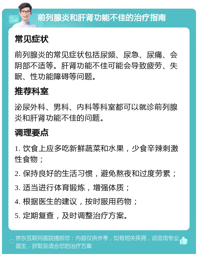 前列腺炎和肝肾功能不佳的治疗指南 常见症状 前列腺炎的常见症状包括尿频、尿急、尿痛、会阴部不适等。肝肾功能不佳可能会导致疲劳、失眠、性功能障碍等问题。 推荐科室 泌尿外科、男科、内科等科室都可以就诊前列腺炎和肝肾功能不佳的问题。 调理要点 1. 饮食上应多吃新鲜蔬菜和水果，少食辛辣刺激性食物； 2. 保持良好的生活习惯，避免熬夜和过度劳累； 3. 适当进行体育锻炼，增强体质； 4. 根据医生的建议，按时服用药物； 5. 定期复查，及时调整治疗方案。