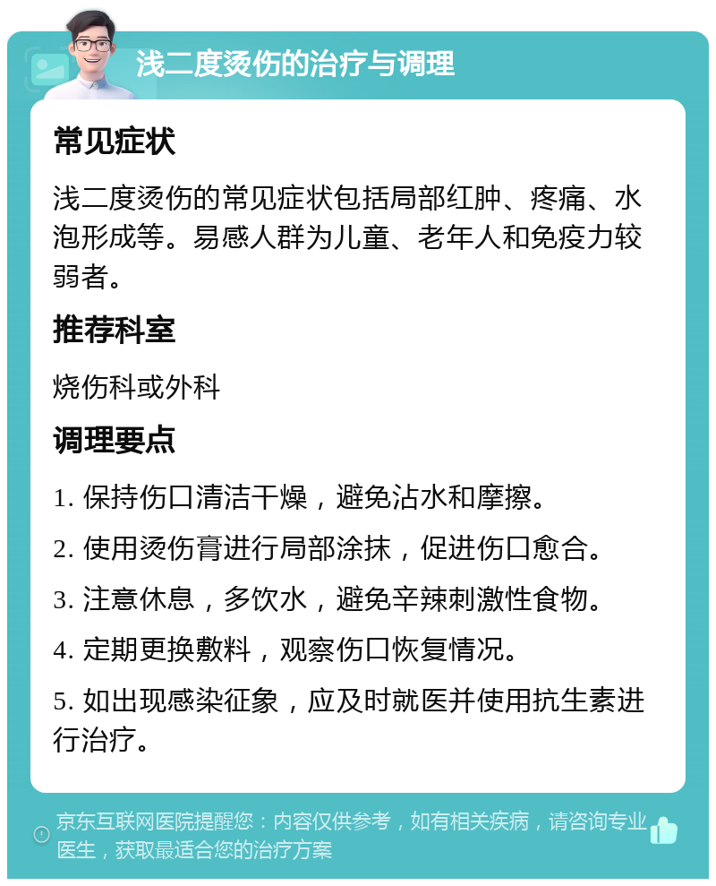 浅二度烫伤的治疗与调理 常见症状 浅二度烫伤的常见症状包括局部红肿、疼痛、水泡形成等。易感人群为儿童、老年人和免疫力较弱者。 推荐科室 烧伤科或外科 调理要点 1. 保持伤口清洁干燥，避免沾水和摩擦。 2. 使用烫伤膏进行局部涂抹，促进伤口愈合。 3. 注意休息，多饮水，避免辛辣刺激性食物。 4. 定期更换敷料，观察伤口恢复情况。 5. 如出现感染征象，应及时就医并使用抗生素进行治疗。