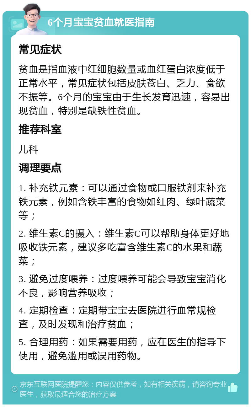 6个月宝宝贫血就医指南 常见症状 贫血是指血液中红细胞数量或血红蛋白浓度低于正常水平，常见症状包括皮肤苍白、乏力、食欲不振等。6个月的宝宝由于生长发育迅速，容易出现贫血，特别是缺铁性贫血。 推荐科室 儿科 调理要点 1. 补充铁元素：可以通过食物或口服铁剂来补充铁元素，例如含铁丰富的食物如红肉、绿叶蔬菜等； 2. 维生素C的摄入：维生素C可以帮助身体更好地吸收铁元素，建议多吃富含维生素C的水果和蔬菜； 3. 避免过度喂养：过度喂养可能会导致宝宝消化不良，影响营养吸收； 4. 定期检查：定期带宝宝去医院进行血常规检查，及时发现和治疗贫血； 5. 合理用药：如果需要用药，应在医生的指导下使用，避免滥用或误用药物。