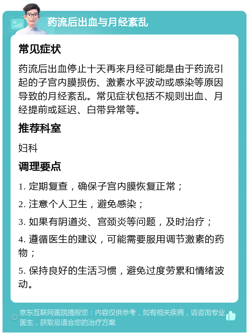 药流后出血与月经紊乱 常见症状 药流后出血停止十天再来月经可能是由于药流引起的子宫内膜损伤、激素水平波动或感染等原因导致的月经紊乱。常见症状包括不规则出血、月经提前或延迟、白带异常等。 推荐科室 妇科 调理要点 1. 定期复查，确保子宫内膜恢复正常； 2. 注意个人卫生，避免感染； 3. 如果有阴道炎、宫颈炎等问题，及时治疗； 4. 遵循医生的建议，可能需要服用调节激素的药物； 5. 保持良好的生活习惯，避免过度劳累和情绪波动。