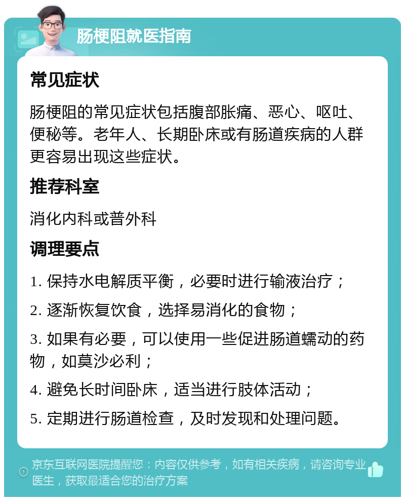 肠梗阻就医指南 常见症状 肠梗阻的常见症状包括腹部胀痛、恶心、呕吐、便秘等。老年人、长期卧床或有肠道疾病的人群更容易出现这些症状。 推荐科室 消化内科或普外科 调理要点 1. 保持水电解质平衡，必要时进行输液治疗； 2. 逐渐恢复饮食，选择易消化的食物； 3. 如果有必要，可以使用一些促进肠道蠕动的药物，如莫沙必利； 4. 避免长时间卧床，适当进行肢体活动； 5. 定期进行肠道检查，及时发现和处理问题。