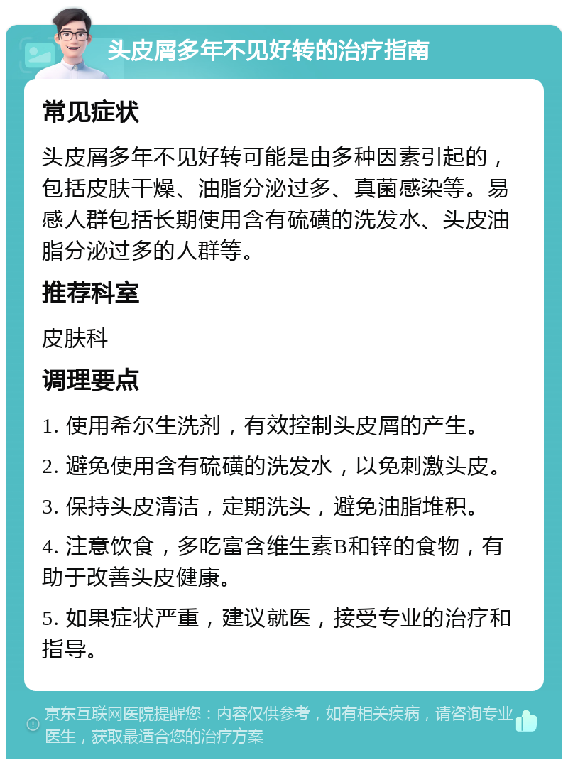 头皮屑多年不见好转的治疗指南 常见症状 头皮屑多年不见好转可能是由多种因素引起的，包括皮肤干燥、油脂分泌过多、真菌感染等。易感人群包括长期使用含有硫磺的洗发水、头皮油脂分泌过多的人群等。 推荐科室 皮肤科 调理要点 1. 使用希尔生洗剂，有效控制头皮屑的产生。 2. 避免使用含有硫磺的洗发水，以免刺激头皮。 3. 保持头皮清洁，定期洗头，避免油脂堆积。 4. 注意饮食，多吃富含维生素B和锌的食物，有助于改善头皮健康。 5. 如果症状严重，建议就医，接受专业的治疗和指导。