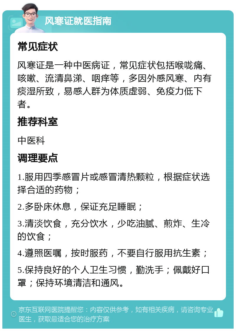 风寒证就医指南 常见症状 风寒证是一种中医病证，常见症状包括喉咙痛、咳嗽、流清鼻涕、咽痒等，多因外感风寒、内有痰湿所致，易感人群为体质虚弱、免疫力低下者。 推荐科室 中医科 调理要点 1.服用四季感冒片或感冒清热颗粒，根据症状选择合适的药物； 2.多卧床休息，保证充足睡眠； 3.清淡饮食，充分饮水，少吃油腻、煎炸、生冷的饮食； 4.遵照医嘱，按时服药，不要自行服用抗生素； 5.保持良好的个人卫生习惯，勤洗手；佩戴好口罩；保持环境清洁和通风。