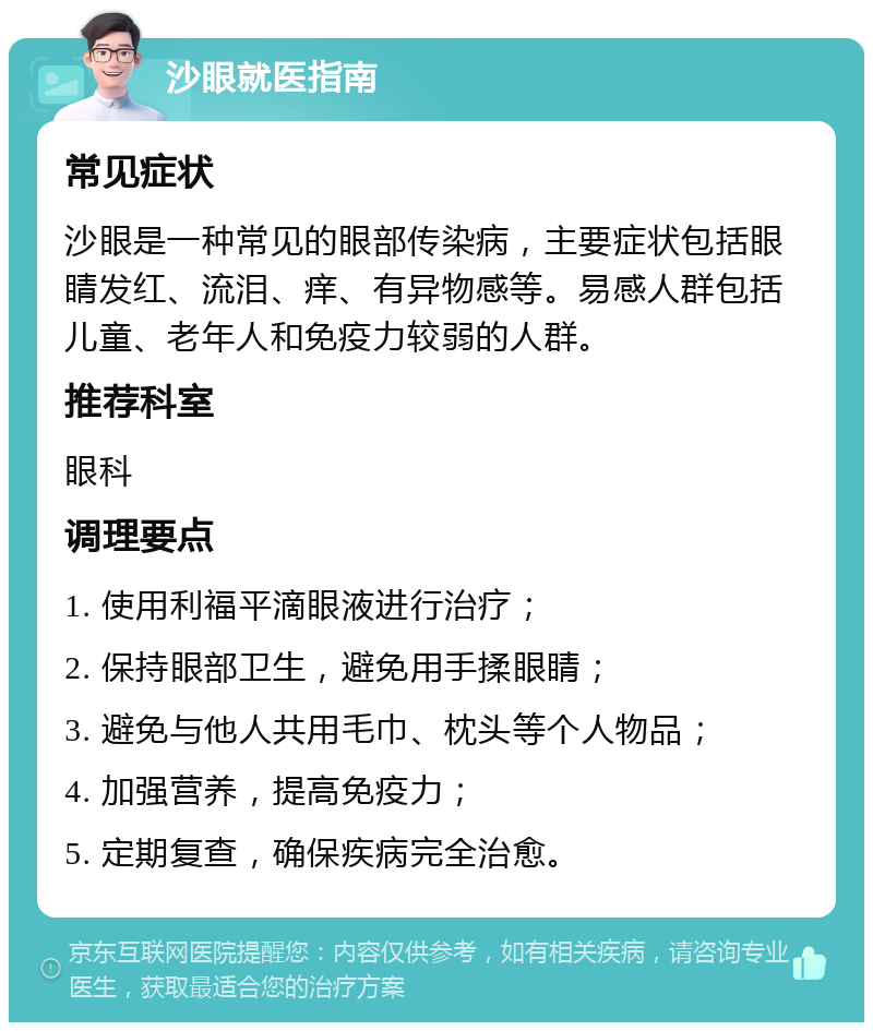 沙眼就医指南 常见症状 沙眼是一种常见的眼部传染病，主要症状包括眼睛发红、流泪、痒、有异物感等。易感人群包括儿童、老年人和免疫力较弱的人群。 推荐科室 眼科 调理要点 1. 使用利福平滴眼液进行治疗； 2. 保持眼部卫生，避免用手揉眼睛； 3. 避免与他人共用毛巾、枕头等个人物品； 4. 加强营养，提高免疫力； 5. 定期复查，确保疾病完全治愈。