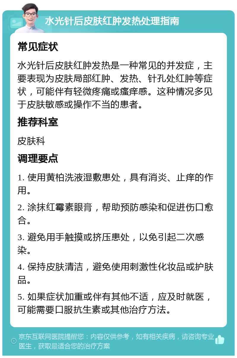 水光针后皮肤红肿发热处理指南 常见症状 水光针后皮肤红肿发热是一种常见的并发症，主要表现为皮肤局部红肿、发热、针孔处红肿等症状，可能伴有轻微疼痛或瘙痒感。这种情况多见于皮肤敏感或操作不当的患者。 推荐科室 皮肤科 调理要点 1. 使用黄柏洗液湿敷患处，具有消炎、止痒的作用。 2. 涂抹红霉素眼膏，帮助预防感染和促进伤口愈合。 3. 避免用手触摸或挤压患处，以免引起二次感染。 4. 保持皮肤清洁，避免使用刺激性化妆品或护肤品。 5. 如果症状加重或伴有其他不适，应及时就医，可能需要口服抗生素或其他治疗方法。