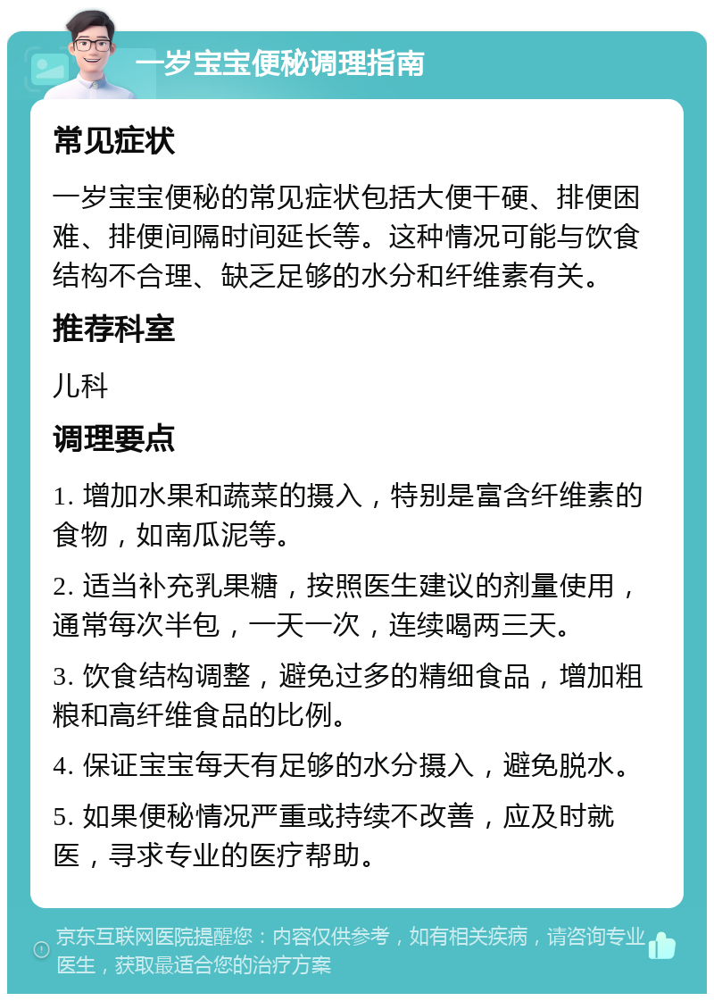 一岁宝宝便秘调理指南 常见症状 一岁宝宝便秘的常见症状包括大便干硬、排便困难、排便间隔时间延长等。这种情况可能与饮食结构不合理、缺乏足够的水分和纤维素有关。 推荐科室 儿科 调理要点 1. 增加水果和蔬菜的摄入，特别是富含纤维素的食物，如南瓜泥等。 2. 适当补充乳果糖，按照医生建议的剂量使用，通常每次半包，一天一次，连续喝两三天。 3. 饮食结构调整，避免过多的精细食品，增加粗粮和高纤维食品的比例。 4. 保证宝宝每天有足够的水分摄入，避免脱水。 5. 如果便秘情况严重或持续不改善，应及时就医，寻求专业的医疗帮助。