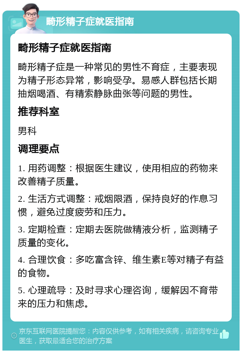 畸形精子症就医指南 畸形精子症就医指南 畸形精子症是一种常见的男性不育症，主要表现为精子形态异常，影响受孕。易感人群包括长期抽烟喝酒、有精索静脉曲张等问题的男性。 推荐科室 男科 调理要点 1. 用药调整：根据医生建议，使用相应的药物来改善精子质量。 2. 生活方式调整：戒烟限酒，保持良好的作息习惯，避免过度疲劳和压力。 3. 定期检查：定期去医院做精液分析，监测精子质量的变化。 4. 合理饮食：多吃富含锌、维生素E等对精子有益的食物。 5. 心理疏导：及时寻求心理咨询，缓解因不育带来的压力和焦虑。