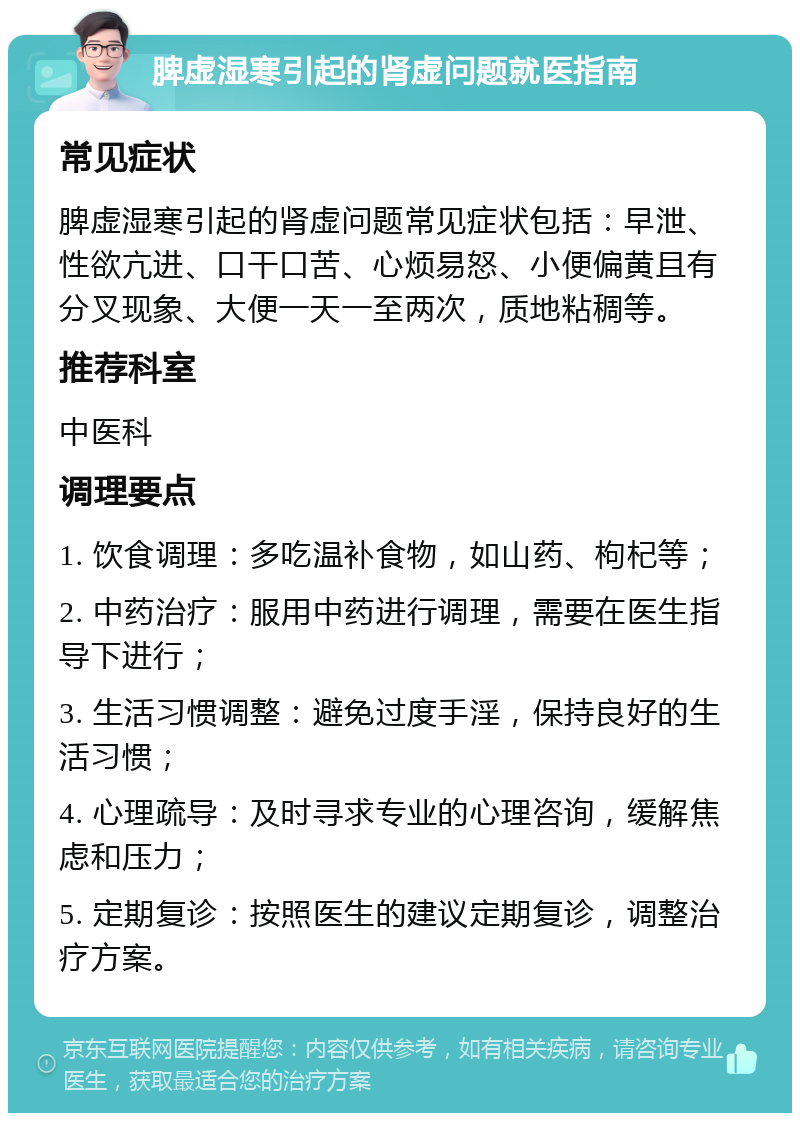 脾虚湿寒引起的肾虚问题就医指南 常见症状 脾虚湿寒引起的肾虚问题常见症状包括：早泄、性欲亢进、口干口苦、心烦易怒、小便偏黄且有分叉现象、大便一天一至两次，质地粘稠等。 推荐科室 中医科 调理要点 1. 饮食调理：多吃温补食物，如山药、枸杞等； 2. 中药治疗：服用中药进行调理，需要在医生指导下进行； 3. 生活习惯调整：避免过度手淫，保持良好的生活习惯； 4. 心理疏导：及时寻求专业的心理咨询，缓解焦虑和压力； 5. 定期复诊：按照医生的建议定期复诊，调整治疗方案。