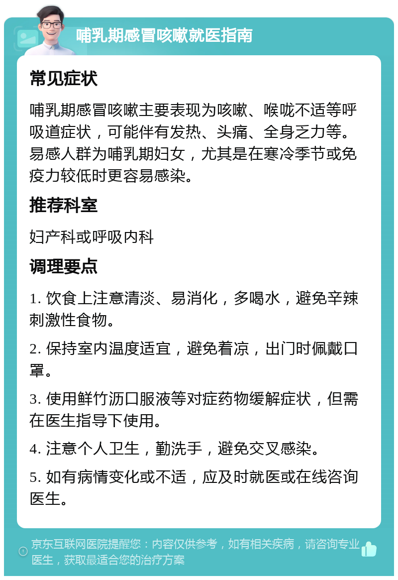 哺乳期感冒咳嗽就医指南 常见症状 哺乳期感冒咳嗽主要表现为咳嗽、喉咙不适等呼吸道症状，可能伴有发热、头痛、全身乏力等。易感人群为哺乳期妇女，尤其是在寒冷季节或免疫力较低时更容易感染。 推荐科室 妇产科或呼吸内科 调理要点 1. 饮食上注意清淡、易消化，多喝水，避免辛辣刺激性食物。 2. 保持室内温度适宜，避免着凉，出门时佩戴口罩。 3. 使用鲜竹沥口服液等对症药物缓解症状，但需在医生指导下使用。 4. 注意个人卫生，勤洗手，避免交叉感染。 5. 如有病情变化或不适，应及时就医或在线咨询医生。