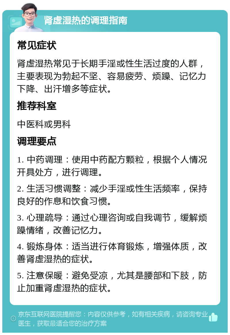 肾虚湿热的调理指南 常见症状 肾虚湿热常见于长期手淫或性生活过度的人群，主要表现为勃起不坚、容易疲劳、烦躁、记忆力下降、出汗增多等症状。 推荐科室 中医科或男科 调理要点 1. 中药调理：使用中药配方颗粒，根据个人情况开具处方，进行调理。 2. 生活习惯调整：减少手淫或性生活频率，保持良好的作息和饮食习惯。 3. 心理疏导：通过心理咨询或自我调节，缓解烦躁情绪，改善记忆力。 4. 锻炼身体：适当进行体育锻炼，增强体质，改善肾虚湿热的症状。 5. 注意保暖：避免受凉，尤其是腰部和下肢，防止加重肾虚湿热的症状。