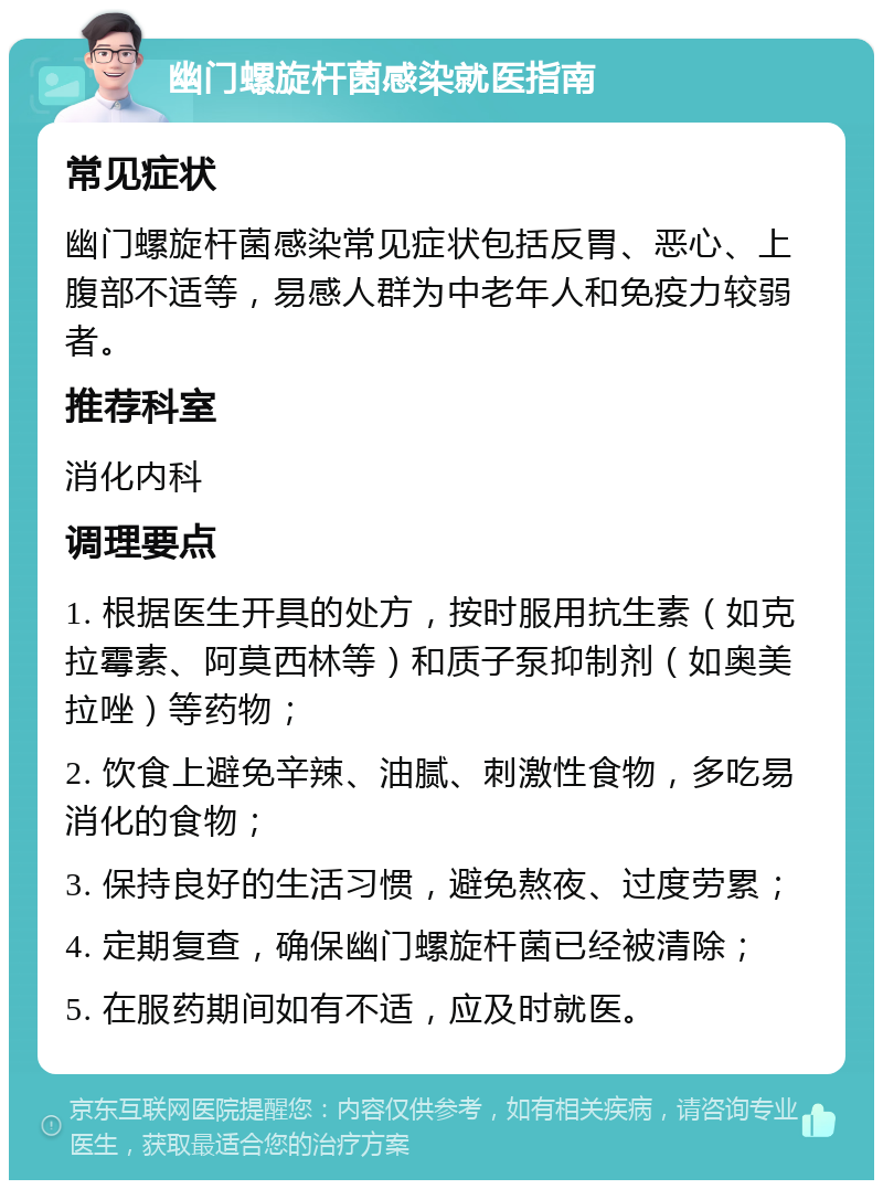 幽门螺旋杆菌感染就医指南 常见症状 幽门螺旋杆菌感染常见症状包括反胃、恶心、上腹部不适等，易感人群为中老年人和免疫力较弱者。 推荐科室 消化内科 调理要点 1. 根据医生开具的处方，按时服用抗生素（如克拉霉素、阿莫西林等）和质子泵抑制剂（如奥美拉唑）等药物； 2. 饮食上避免辛辣、油腻、刺激性食物，多吃易消化的食物； 3. 保持良好的生活习惯，避免熬夜、过度劳累； 4. 定期复查，确保幽门螺旋杆菌已经被清除； 5. 在服药期间如有不适，应及时就医。