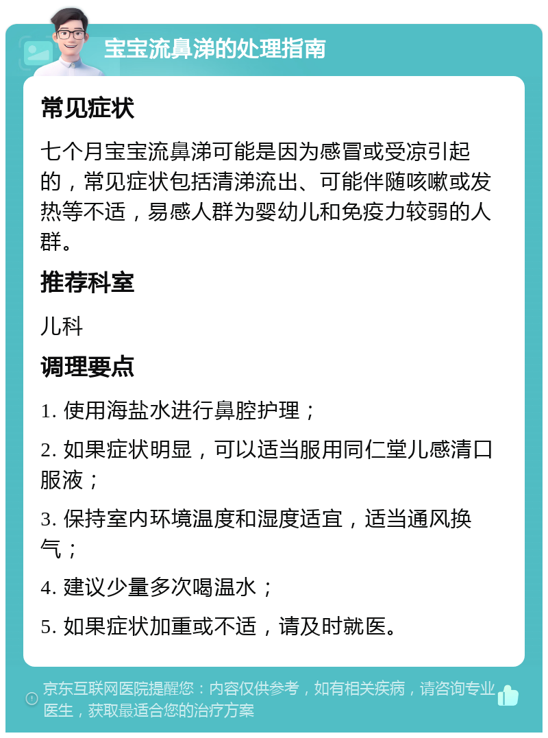 宝宝流鼻涕的处理指南 常见症状 七个月宝宝流鼻涕可能是因为感冒或受凉引起的，常见症状包括清涕流出、可能伴随咳嗽或发热等不适，易感人群为婴幼儿和免疫力较弱的人群。 推荐科室 儿科 调理要点 1. 使用海盐水进行鼻腔护理； 2. 如果症状明显，可以适当服用同仁堂儿感清口服液； 3. 保持室内环境温度和湿度适宜，适当通风换气； 4. 建议少量多次喝温水； 5. 如果症状加重或不适，请及时就医。