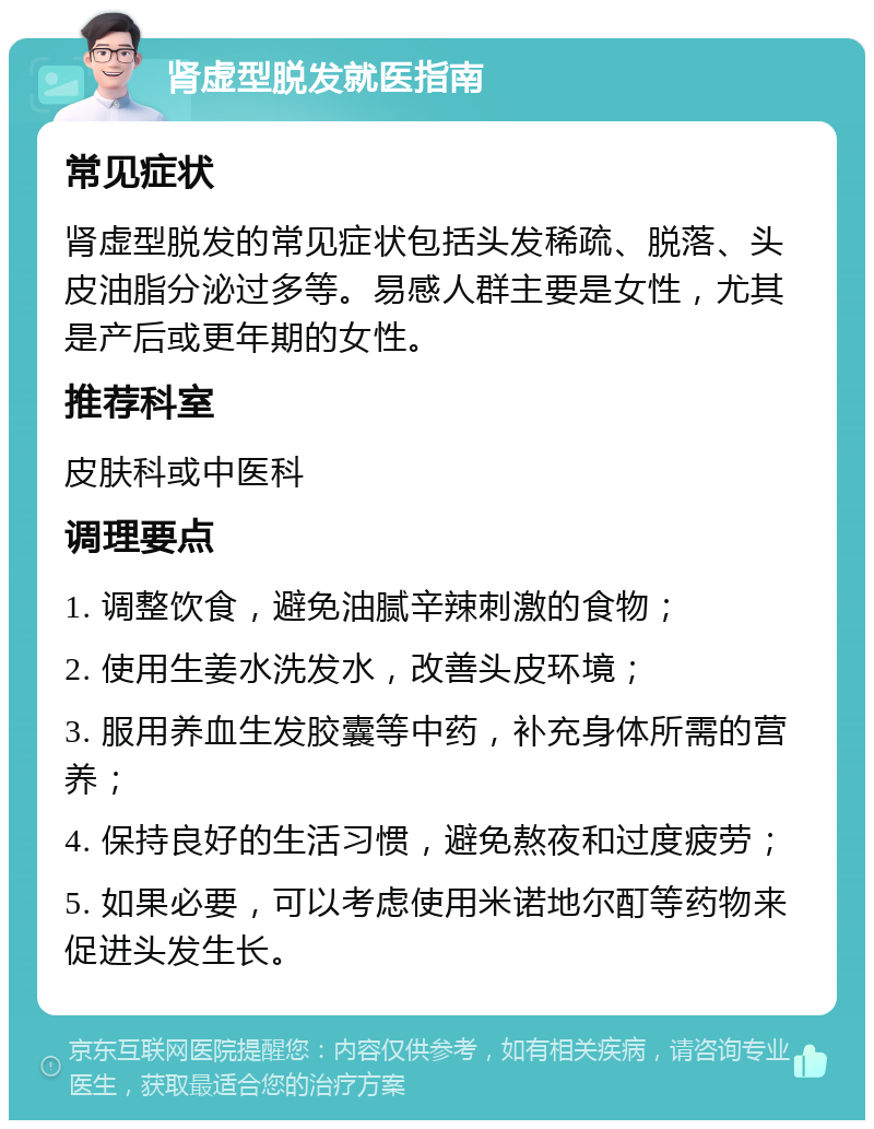 肾虚型脱发就医指南 常见症状 肾虚型脱发的常见症状包括头发稀疏、脱落、头皮油脂分泌过多等。易感人群主要是女性，尤其是产后或更年期的女性。 推荐科室 皮肤科或中医科 调理要点 1. 调整饮食，避免油腻辛辣刺激的食物； 2. 使用生姜水洗发水，改善头皮环境； 3. 服用养血生发胶囊等中药，补充身体所需的营养； 4. 保持良好的生活习惯，避免熬夜和过度疲劳； 5. 如果必要，可以考虑使用米诺地尔酊等药物来促进头发生长。