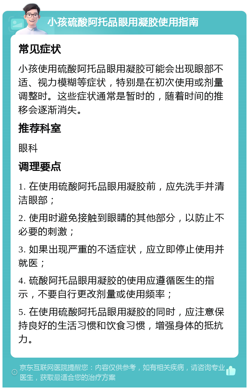 小孩硫酸阿托品眼用凝胶使用指南 常见症状 小孩使用硫酸阿托品眼用凝胶可能会出现眼部不适、视力模糊等症状，特别是在初次使用或剂量调整时。这些症状通常是暂时的，随着时间的推移会逐渐消失。 推荐科室 眼科 调理要点 1. 在使用硫酸阿托品眼用凝胶前，应先洗手并清洁眼部； 2. 使用时避免接触到眼睛的其他部分，以防止不必要的刺激； 3. 如果出现严重的不适症状，应立即停止使用并就医； 4. 硫酸阿托品眼用凝胶的使用应遵循医生的指示，不要自行更改剂量或使用频率； 5. 在使用硫酸阿托品眼用凝胶的同时，应注意保持良好的生活习惯和饮食习惯，增强身体的抵抗力。