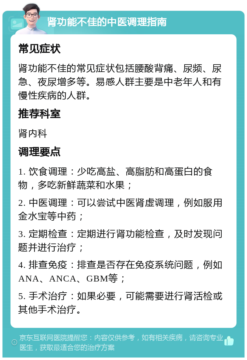 肾功能不佳的中医调理指南 常见症状 肾功能不佳的常见症状包括腰酸背痛、尿频、尿急、夜尿增多等。易感人群主要是中老年人和有慢性疾病的人群。 推荐科室 肾内科 调理要点 1. 饮食调理：少吃高盐、高脂肪和高蛋白的食物，多吃新鲜蔬菜和水果； 2. 中医调理：可以尝试中医肾虚调理，例如服用金水宝等中药； 3. 定期检查：定期进行肾功能检查，及时发现问题并进行治疗； 4. 排查免疫：排查是否存在免疫系统问题，例如ANA、ANCA、GBM等； 5. 手术治疗：如果必要，可能需要进行肾活检或其他手术治疗。