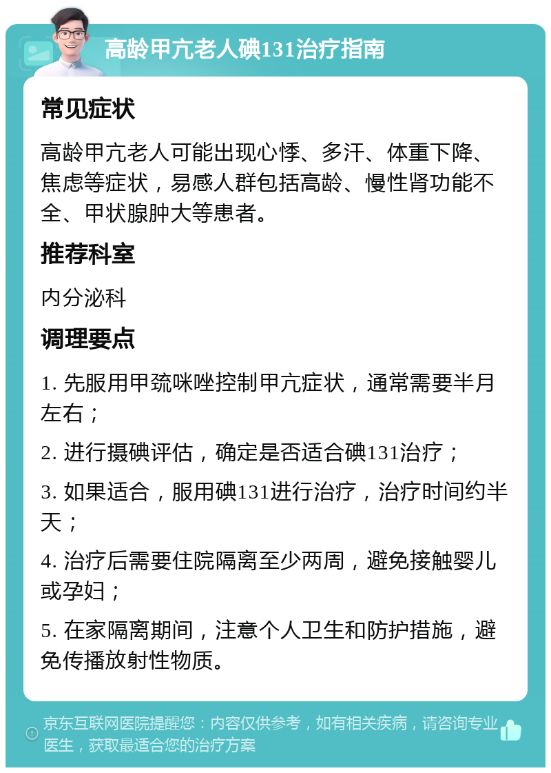 高龄甲亢老人碘131治疗指南 常见症状 高龄甲亢老人可能出现心悸、多汗、体重下降、焦虑等症状，易感人群包括高龄、慢性肾功能不全、甲状腺肿大等患者。 推荐科室 内分泌科 调理要点 1. 先服用甲巯咪唑控制甲亢症状，通常需要半月左右； 2. 进行摄碘评估，确定是否适合碘131治疗； 3. 如果适合，服用碘131进行治疗，治疗时间约半天； 4. 治疗后需要住院隔离至少两周，避免接触婴儿或孕妇； 5. 在家隔离期间，注意个人卫生和防护措施，避免传播放射性物质。