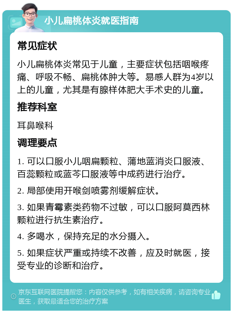 小儿扁桃体炎就医指南 常见症状 小儿扁桃体炎常见于儿童，主要症状包括咽喉疼痛、呼吸不畅、扁桃体肿大等。易感人群为4岁以上的儿童，尤其是有腺样体肥大手术史的儿童。 推荐科室 耳鼻喉科 调理要点 1. 可以口服小儿咽扁颗粒、蒲地蓝消炎口服液、百蕊颗粒或蓝芩口服液等中成药进行治疗。 2. 局部使用开喉剑喷雾剂缓解症状。 3. 如果青霉素类药物不过敏，可以口服阿莫西林颗粒进行抗生素治疗。 4. 多喝水，保持充足的水分摄入。 5. 如果症状严重或持续不改善，应及时就医，接受专业的诊断和治疗。