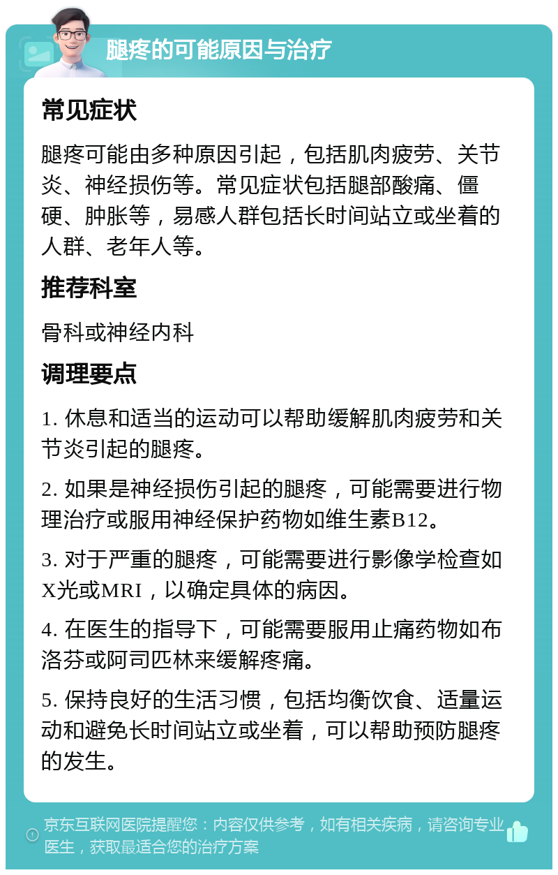 腿疼的可能原因与治疗 常见症状 腿疼可能由多种原因引起，包括肌肉疲劳、关节炎、神经损伤等。常见症状包括腿部酸痛、僵硬、肿胀等，易感人群包括长时间站立或坐着的人群、老年人等。 推荐科室 骨科或神经内科 调理要点 1. 休息和适当的运动可以帮助缓解肌肉疲劳和关节炎引起的腿疼。 2. 如果是神经损伤引起的腿疼，可能需要进行物理治疗或服用神经保护药物如维生素B12。 3. 对于严重的腿疼，可能需要进行影像学检查如X光或MRI，以确定具体的病因。 4. 在医生的指导下，可能需要服用止痛药物如布洛芬或阿司匹林来缓解疼痛。 5. 保持良好的生活习惯，包括均衡饮食、适量运动和避免长时间站立或坐着，可以帮助预防腿疼的发生。