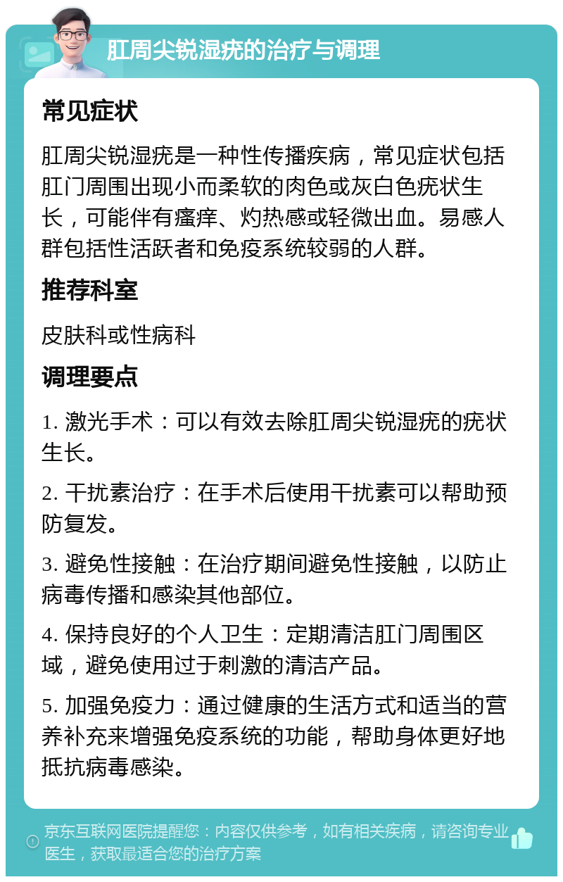 肛周尖锐湿疣的治疗与调理 常见症状 肛周尖锐湿疣是一种性传播疾病，常见症状包括肛门周围出现小而柔软的肉色或灰白色疣状生长，可能伴有瘙痒、灼热感或轻微出血。易感人群包括性活跃者和免疫系统较弱的人群。 推荐科室 皮肤科或性病科 调理要点 1. 激光手术：可以有效去除肛周尖锐湿疣的疣状生长。 2. 干扰素治疗：在手术后使用干扰素可以帮助预防复发。 3. 避免性接触：在治疗期间避免性接触，以防止病毒传播和感染其他部位。 4. 保持良好的个人卫生：定期清洁肛门周围区域，避免使用过于刺激的清洁产品。 5. 加强免疫力：通过健康的生活方式和适当的营养补充来增强免疫系统的功能，帮助身体更好地抵抗病毒感染。