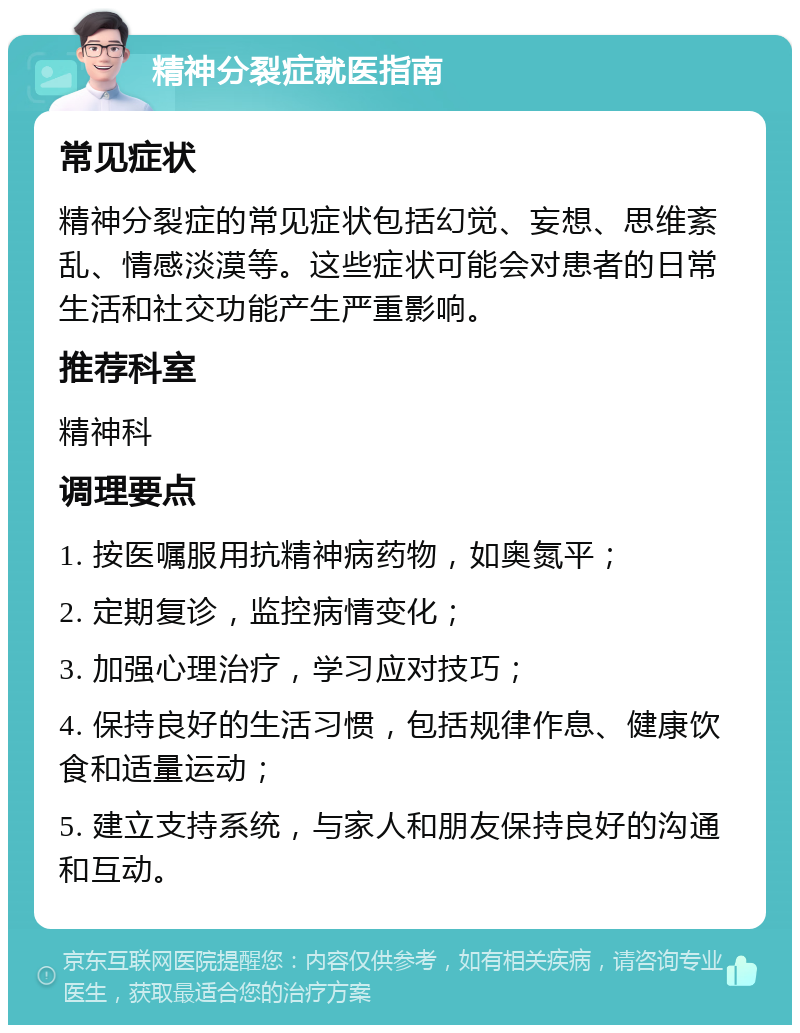 精神分裂症就医指南 常见症状 精神分裂症的常见症状包括幻觉、妄想、思维紊乱、情感淡漠等。这些症状可能会对患者的日常生活和社交功能产生严重影响。 推荐科室 精神科 调理要点 1. 按医嘱服用抗精神病药物，如奥氮平； 2. 定期复诊，监控病情变化； 3. 加强心理治疗，学习应对技巧； 4. 保持良好的生活习惯，包括规律作息、健康饮食和适量运动； 5. 建立支持系统，与家人和朋友保持良好的沟通和互动。