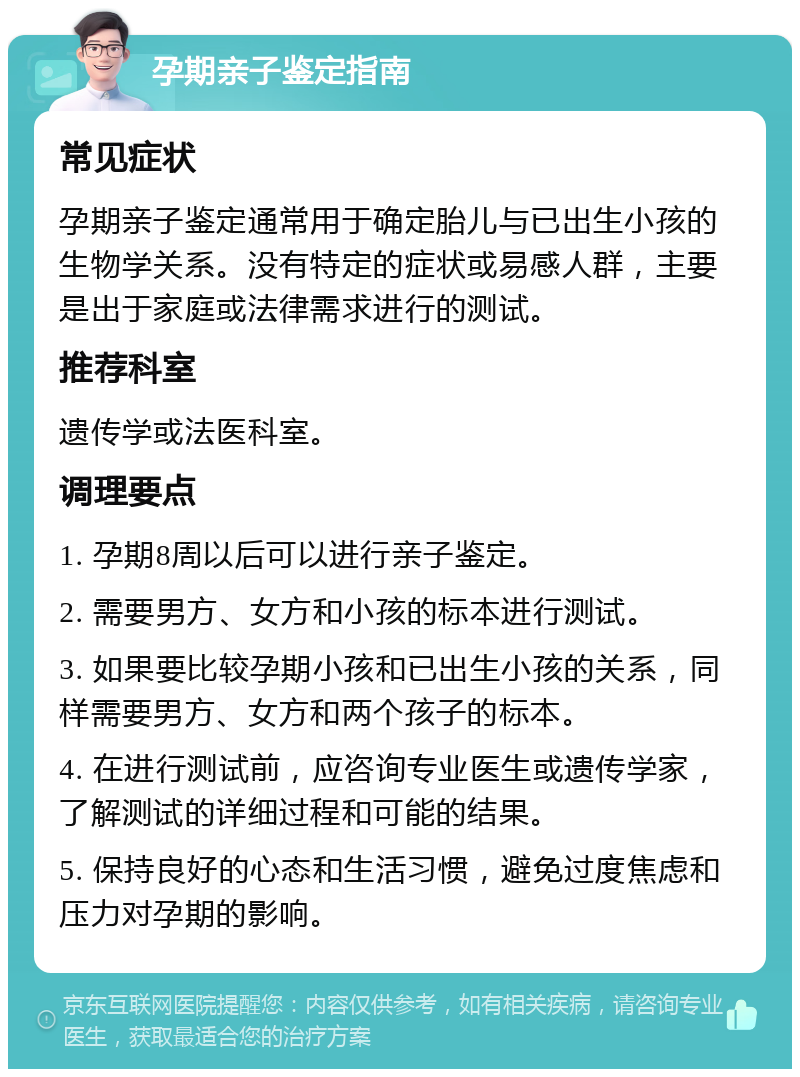 孕期亲子鉴定指南 常见症状 孕期亲子鉴定通常用于确定胎儿与已出生小孩的生物学关系。没有特定的症状或易感人群，主要是出于家庭或法律需求进行的测试。 推荐科室 遗传学或法医科室。 调理要点 1. 孕期8周以后可以进行亲子鉴定。 2. 需要男方、女方和小孩的标本进行测试。 3. 如果要比较孕期小孩和已出生小孩的关系，同样需要男方、女方和两个孩子的标本。 4. 在进行测试前，应咨询专业医生或遗传学家，了解测试的详细过程和可能的结果。 5. 保持良好的心态和生活习惯，避免过度焦虑和压力对孕期的影响。