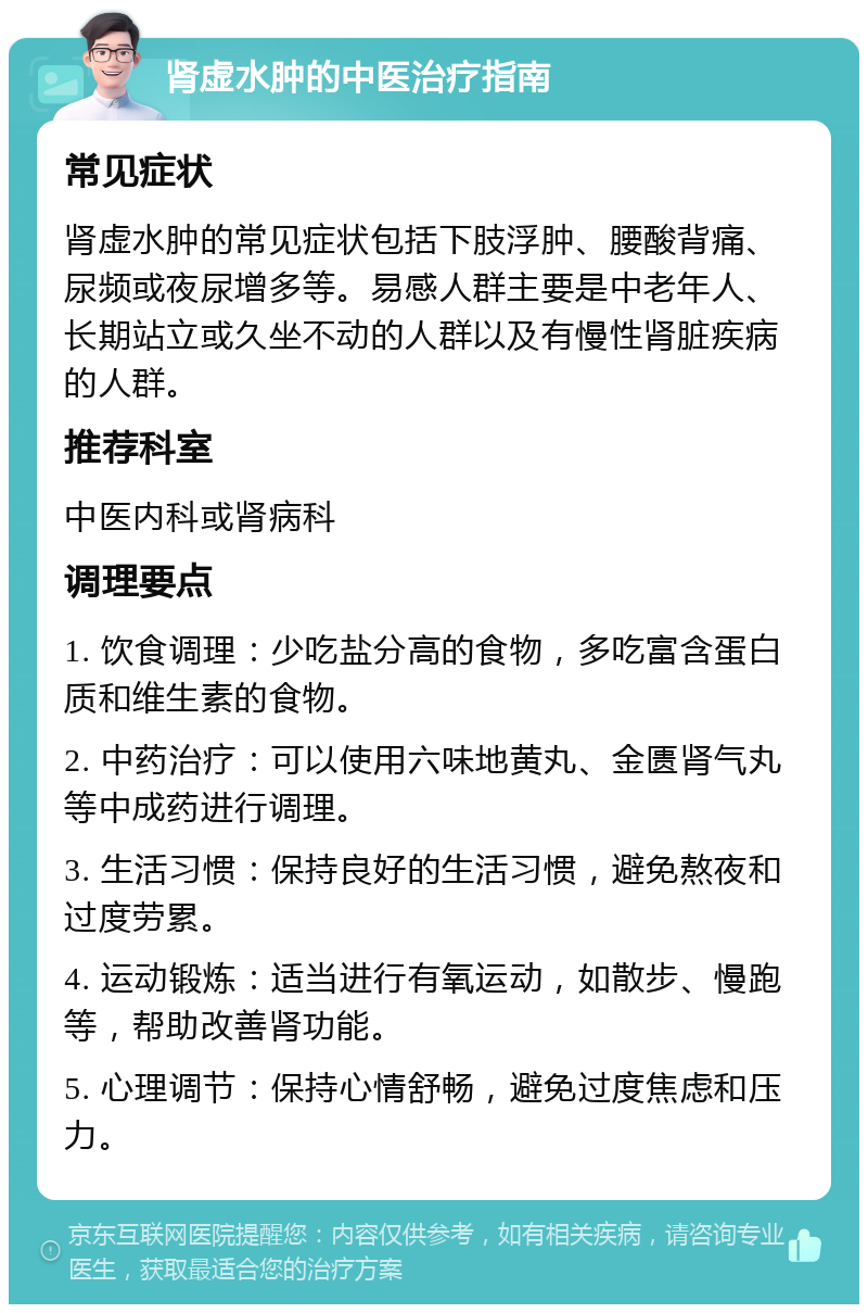 肾虚水肿的中医治疗指南 常见症状 肾虚水肿的常见症状包括下肢浮肿、腰酸背痛、尿频或夜尿增多等。易感人群主要是中老年人、长期站立或久坐不动的人群以及有慢性肾脏疾病的人群。 推荐科室 中医内科或肾病科 调理要点 1. 饮食调理：少吃盐分高的食物，多吃富含蛋白质和维生素的食物。 2. 中药治疗：可以使用六味地黄丸、金匮肾气丸等中成药进行调理。 3. 生活习惯：保持良好的生活习惯，避免熬夜和过度劳累。 4. 运动锻炼：适当进行有氧运动，如散步、慢跑等，帮助改善肾功能。 5. 心理调节：保持心情舒畅，避免过度焦虑和压力。