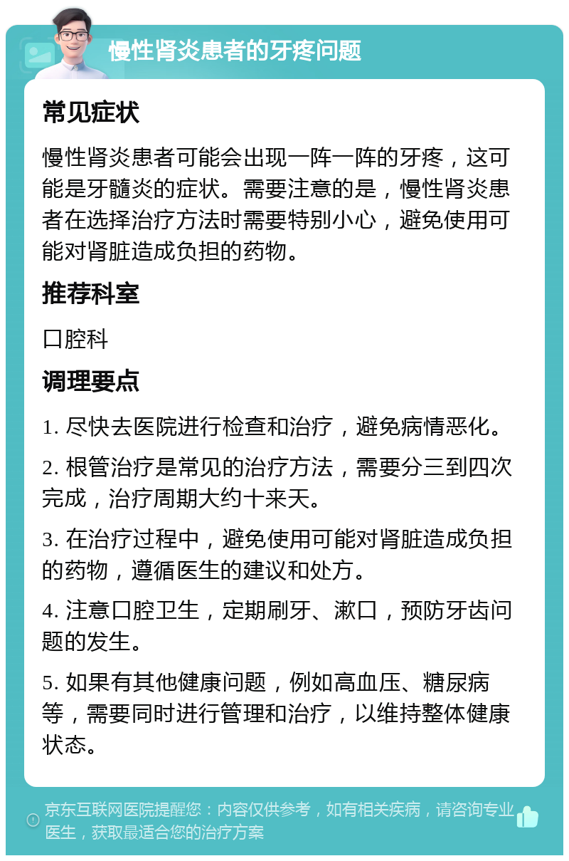 慢性肾炎患者的牙疼问题 常见症状 慢性肾炎患者可能会出现一阵一阵的牙疼，这可能是牙髓炎的症状。需要注意的是，慢性肾炎患者在选择治疗方法时需要特别小心，避免使用可能对肾脏造成负担的药物。 推荐科室 口腔科 调理要点 1. 尽快去医院进行检查和治疗，避免病情恶化。 2. 根管治疗是常见的治疗方法，需要分三到四次完成，治疗周期大约十来天。 3. 在治疗过程中，避免使用可能对肾脏造成负担的药物，遵循医生的建议和处方。 4. 注意口腔卫生，定期刷牙、漱口，预防牙齿问题的发生。 5. 如果有其他健康问题，例如高血压、糖尿病等，需要同时进行管理和治疗，以维持整体健康状态。