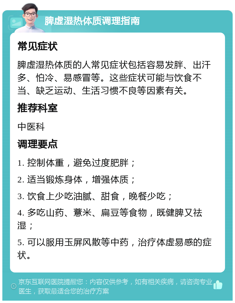 脾虚湿热体质调理指南 常见症状 脾虚湿热体质的人常见症状包括容易发胖、出汗多、怕冷、易感冒等。这些症状可能与饮食不当、缺乏运动、生活习惯不良等因素有关。 推荐科室 中医科 调理要点 1. 控制体重，避免过度肥胖； 2. 适当锻炼身体，增强体质； 3. 饮食上少吃油腻、甜食，晚餐少吃； 4. 多吃山药、薏米、扁豆等食物，既健脾又祛湿； 5. 可以服用玉屏风散等中药，治疗体虚易感的症状。