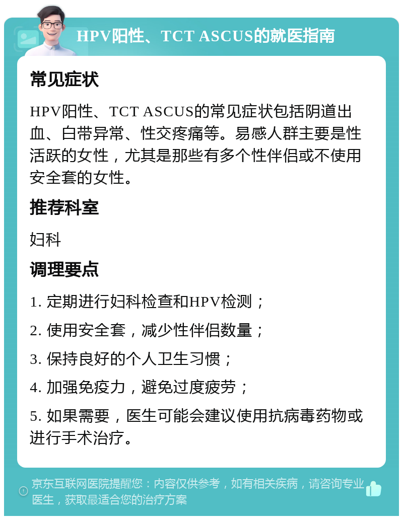 HPV阳性、TCT ASCUS的就医指南 常见症状 HPV阳性、TCT ASCUS的常见症状包括阴道出血、白带异常、性交疼痛等。易感人群主要是性活跃的女性，尤其是那些有多个性伴侣或不使用安全套的女性。 推荐科室 妇科 调理要点 1. 定期进行妇科检查和HPV检测； 2. 使用安全套，减少性伴侣数量； 3. 保持良好的个人卫生习惯； 4. 加强免疫力，避免过度疲劳； 5. 如果需要，医生可能会建议使用抗病毒药物或进行手术治疗。