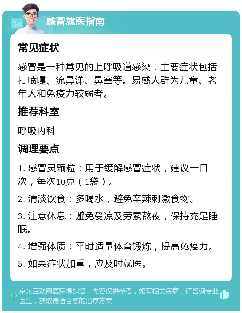 感冒就医指南 常见症状 感冒是一种常见的上呼吸道感染，主要症状包括打喷嚏、流鼻涕、鼻塞等。易感人群为儿童、老年人和免疫力较弱者。 推荐科室 呼吸内科 调理要点 1. 感冒灵颗粒：用于缓解感冒症状，建议一日三次，每次10克（1袋）。 2. 清淡饮食：多喝水，避免辛辣刺激食物。 3. 注意休息：避免受凉及劳累熬夜，保持充足睡眠。 4. 增强体质：平时适量体育锻炼，提高免疫力。 5. 如果症状加重，应及时就医。