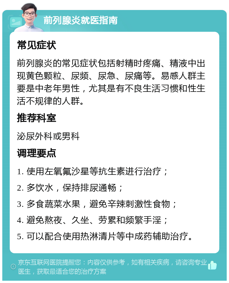 前列腺炎就医指南 常见症状 前列腺炎的常见症状包括射精时疼痛、精液中出现黄色颗粒、尿频、尿急、尿痛等。易感人群主要是中老年男性，尤其是有不良生活习惯和性生活不规律的人群。 推荐科室 泌尿外科或男科 调理要点 1. 使用左氧氟沙星等抗生素进行治疗； 2. 多饮水，保持排尿通畅； 3. 多食蔬菜水果，避免辛辣刺激性食物； 4. 避免熬夜、久坐、劳累和频繁手淫； 5. 可以配合使用热淋清片等中成药辅助治疗。