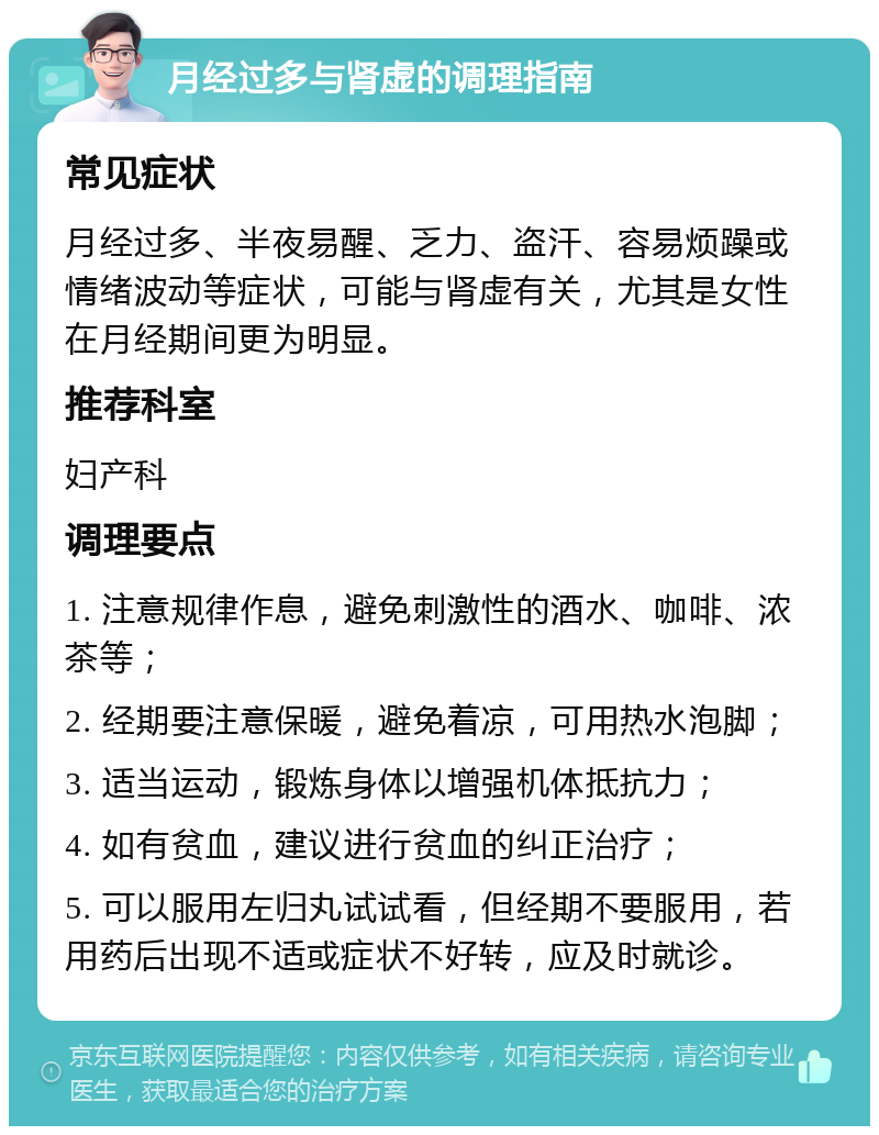 月经过多与肾虚的调理指南 常见症状 月经过多、半夜易醒、乏力、盗汗、容易烦躁或情绪波动等症状，可能与肾虚有关，尤其是女性在月经期间更为明显。 推荐科室 妇产科 调理要点 1. 注意规律作息，避免刺激性的酒水、咖啡、浓茶等； 2. 经期要注意保暖，避免着凉，可用热水泡脚； 3. 适当运动，锻炼身体以增强机体抵抗力； 4. 如有贫血，建议进行贫血的纠正治疗； 5. 可以服用左归丸试试看，但经期不要服用，若用药后出现不适或症状不好转，应及时就诊。