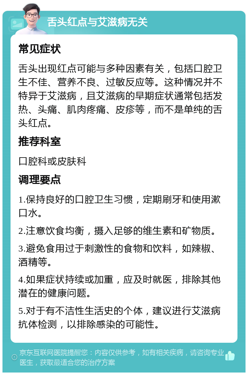 舌头红点与艾滋病无关 常见症状 舌头出现红点可能与多种因素有关，包括口腔卫生不佳、营养不良、过敏反应等。这种情况并不特异于艾滋病，且艾滋病的早期症状通常包括发热、头痛、肌肉疼痛、皮疹等，而不是单纯的舌头红点。 推荐科室 口腔科或皮肤科 调理要点 1.保持良好的口腔卫生习惯，定期刷牙和使用漱口水。 2.注意饮食均衡，摄入足够的维生素和矿物质。 3.避免食用过于刺激性的食物和饮料，如辣椒、酒精等。 4.如果症状持续或加重，应及时就医，排除其他潜在的健康问题。 5.对于有不洁性生活史的个体，建议进行艾滋病抗体检测，以排除感染的可能性。