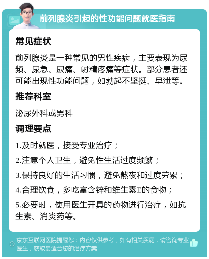 前列腺炎引起的性功能问题就医指南 常见症状 前列腺炎是一种常见的男性疾病，主要表现为尿频、尿急、尿痛、射精疼痛等症状。部分患者还可能出现性功能问题，如勃起不坚挺、早泄等。 推荐科室 泌尿外科或男科 调理要点 1.及时就医，接受专业治疗； 2.注意个人卫生，避免性生活过度频繁； 3.保持良好的生活习惯，避免熬夜和过度劳累； 4.合理饮食，多吃富含锌和维生素E的食物； 5.必要时，使用医生开具的药物进行治疗，如抗生素、消炎药等。