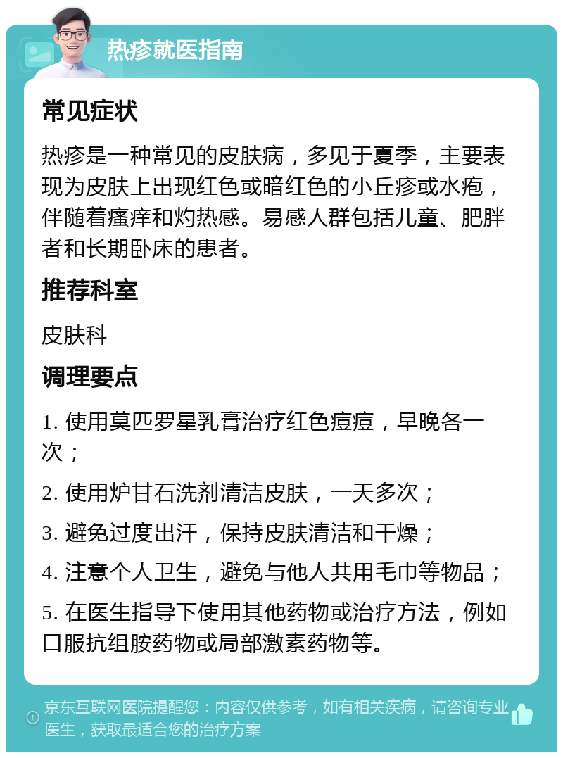 热疹就医指南 常见症状 热疹是一种常见的皮肤病，多见于夏季，主要表现为皮肤上出现红色或暗红色的小丘疹或水疱，伴随着瘙痒和灼热感。易感人群包括儿童、肥胖者和长期卧床的患者。 推荐科室 皮肤科 调理要点 1. 使用莫匹罗星乳膏治疗红色痘痘，早晚各一次； 2. 使用炉甘石洗剂清洁皮肤，一天多次； 3. 避免过度出汗，保持皮肤清洁和干燥； 4. 注意个人卫生，避免与他人共用毛巾等物品； 5. 在医生指导下使用其他药物或治疗方法，例如口服抗组胺药物或局部激素药物等。