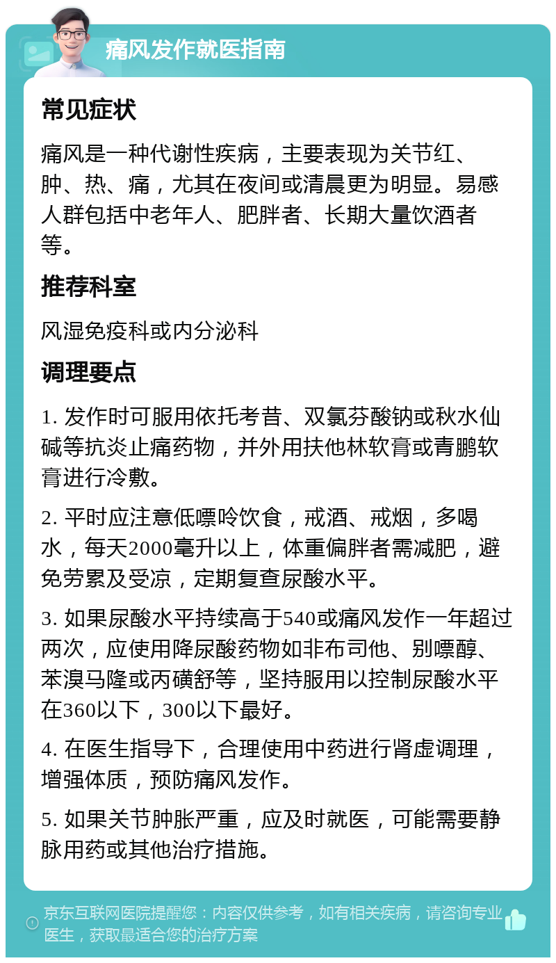 痛风发作就医指南 常见症状 痛风是一种代谢性疾病，主要表现为关节红、肿、热、痛，尤其在夜间或清晨更为明显。易感人群包括中老年人、肥胖者、长期大量饮酒者等。 推荐科室 风湿免疫科或内分泌科 调理要点 1. 发作时可服用依托考昔、双氯芬酸钠或秋水仙碱等抗炎止痛药物，并外用扶他林软膏或青鹏软膏进行冷敷。 2. 平时应注意低嘌呤饮食，戒酒、戒烟，多喝水，每天2000毫升以上，体重偏胖者需减肥，避免劳累及受凉，定期复查尿酸水平。 3. 如果尿酸水平持续高于540或痛风发作一年超过两次，应使用降尿酸药物如非布司他、别嘌醇、苯溴马隆或丙磺舒等，坚持服用以控制尿酸水平在360以下，300以下最好。 4. 在医生指导下，合理使用中药进行肾虚调理，增强体质，预防痛风发作。 5. 如果关节肿胀严重，应及时就医，可能需要静脉用药或其他治疗措施。