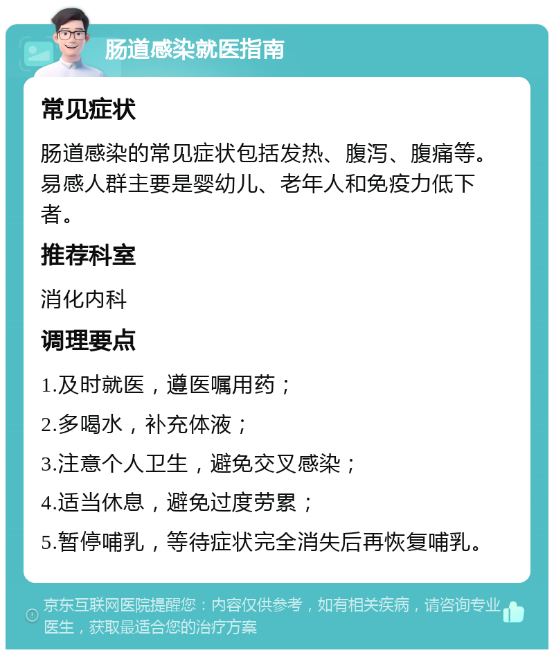 肠道感染就医指南 常见症状 肠道感染的常见症状包括发热、腹泻、腹痛等。易感人群主要是婴幼儿、老年人和免疫力低下者。 推荐科室 消化内科 调理要点 1.及时就医，遵医嘱用药； 2.多喝水，补充体液； 3.注意个人卫生，避免交叉感染； 4.适当休息，避免过度劳累； 5.暂停哺乳，等待症状完全消失后再恢复哺乳。